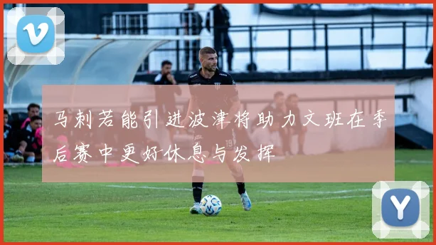 马刺若能引进波津将助力文班在季后赛中更好休息与发挥