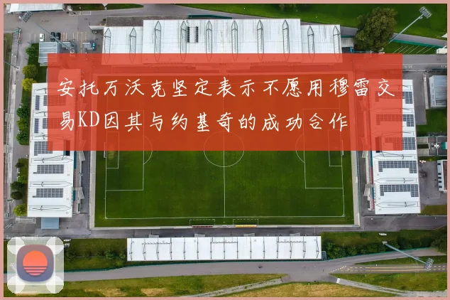 安托万沃克坚定表示不愿用穆雷交易KD因其与约基奇的成功合作