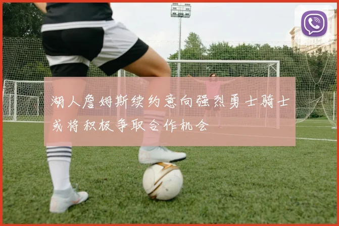 湖人詹姆斯续约意向强烈勇士骑士或将积极争取合作机会