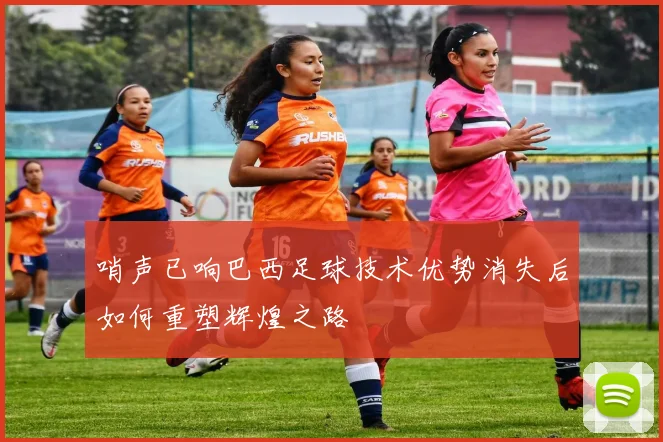 哨声已响巴西足球技术优势消失后如何重塑辉煌之路