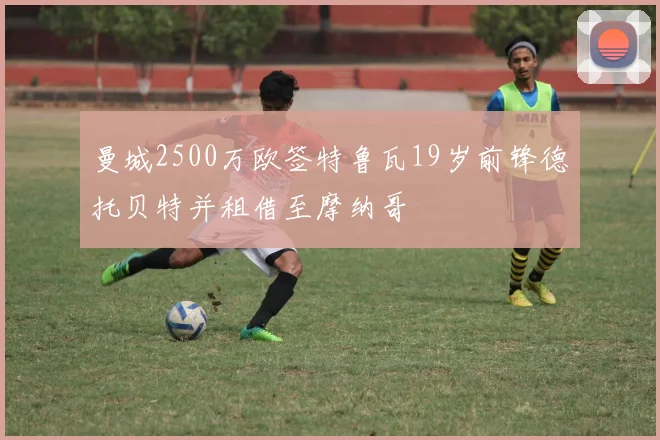 曼城2500万欧签特鲁瓦19岁前锋德托贝特并租借至摩纳哥