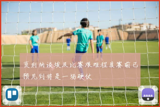 莫利纳谈埃及比赛艰难程度赛前已预见到将是一场硬仗