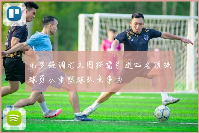 毛罗强调尤文图斯需引进四名顶级球员以重塑球队竞争力