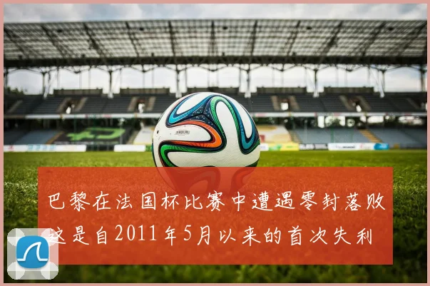 巴黎在法国杯比赛中遭遇零封落败这是自2011年5月以来的首次失利