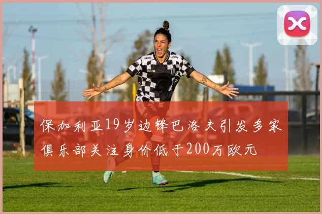 保加利亚19岁边锋巴洛夫引发多家俱乐部关注身价低于200万欧元