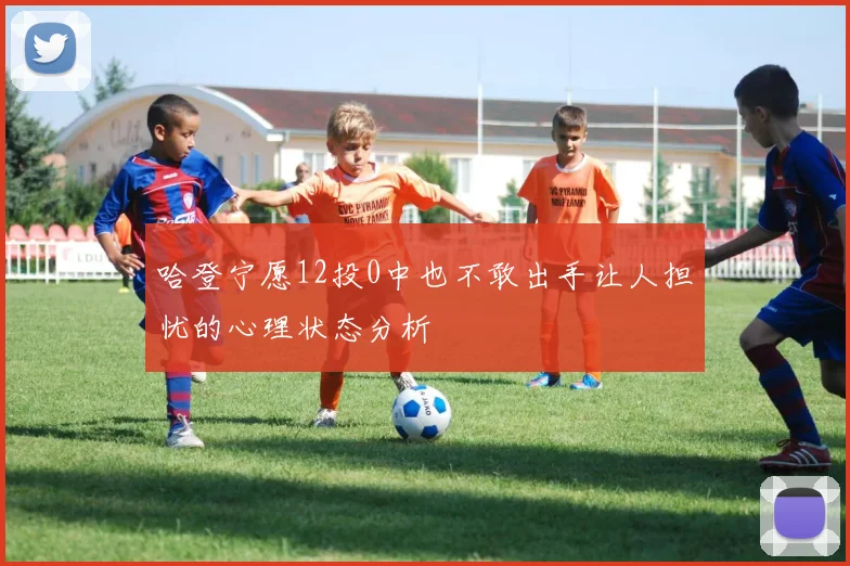 哈登宁愿12投0中也不敢出手让人担忧的心理状态分析