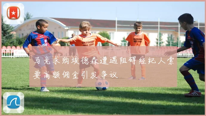 马竞求购埃德森遭遇阻碍经纪人索要高额佣金引发争议