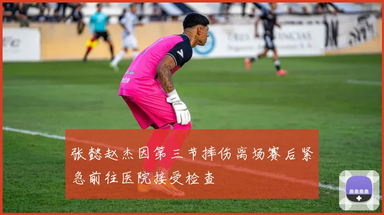张懿赵杰因第三节摔伤离场赛后紧急前往医院接受检查