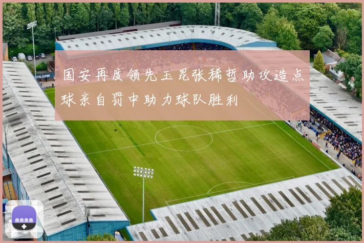 国安再度领先玉昆张稀哲助攻造点球亲自罚中助力球队胜利