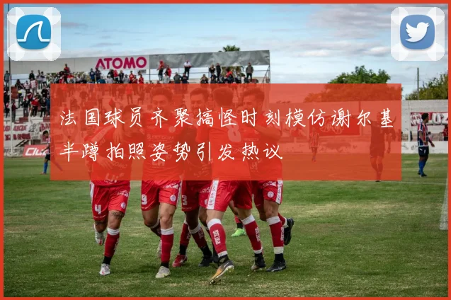 法国球员齐聚搞怪时刻模仿谢尔基半蹲拍照姿势引发热议