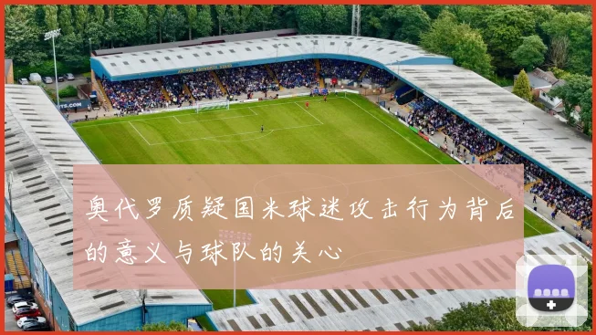 奥代罗质疑国米球迷攻击行为背后的意义与球队的关心