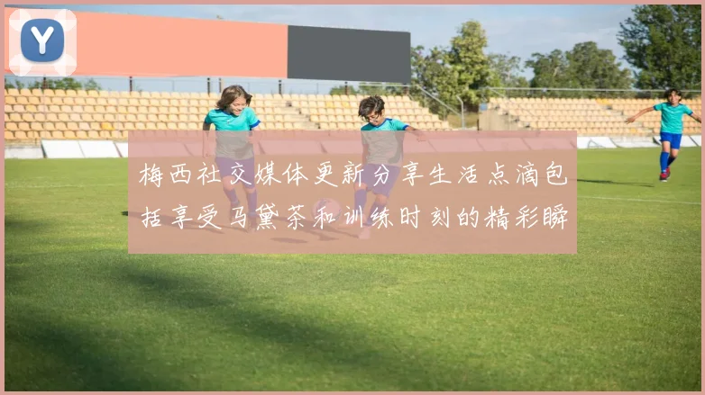 梅西社交媒体更新分享生活点滴包括享受马黛茶和训练时刻的精彩瞬间