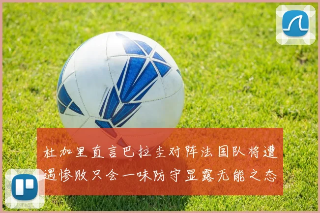 杜加里直言巴拉圭对阵法国队将遭遇惨败只会一味防守显露无能之态