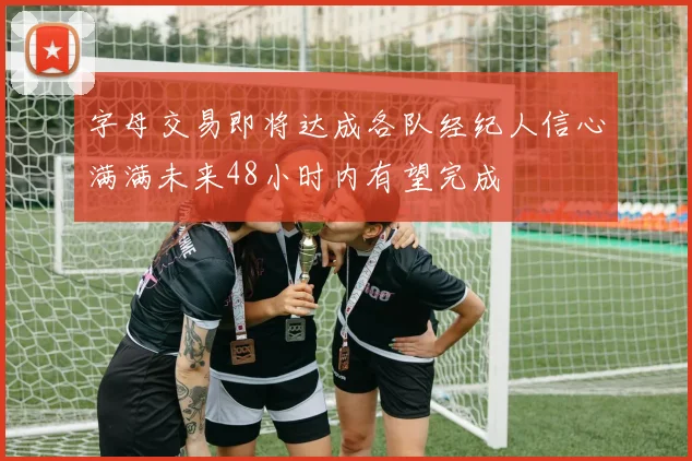 字母交易即将达成各队经纪人信心满满未来48小时内有望完成