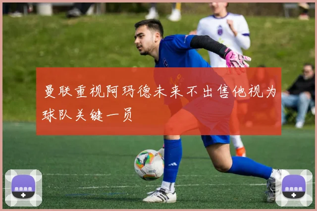 曼联重视阿玛德未来不出售他视为球队关键一员