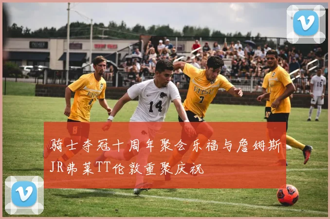 骑士夺冠十周年聚会乐福与詹姆斯JR弗莱TT伦敦重聚庆祝