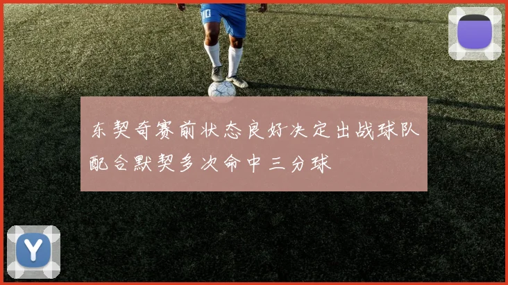 东契奇赛前状态良好决定出战球队配合默契多次命中三分球
