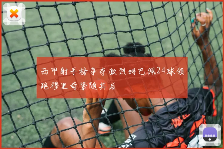 西甲射手榜争夺激烈姆巴佩24球领跑穆里奇紧随其后