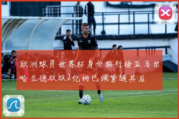 欧洲球员世界杯身价排行榜亚马尔哈兰德双双2亿姆巴佩紧随其后