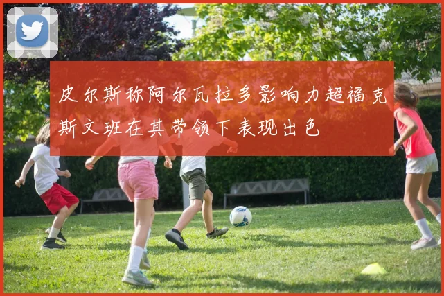 皮尔斯称阿尔瓦拉多影响力超福克斯文班在其带领下表现出色