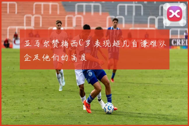 亚马尔赞梅西C罗表现超凡自谦难以企及他们的高度