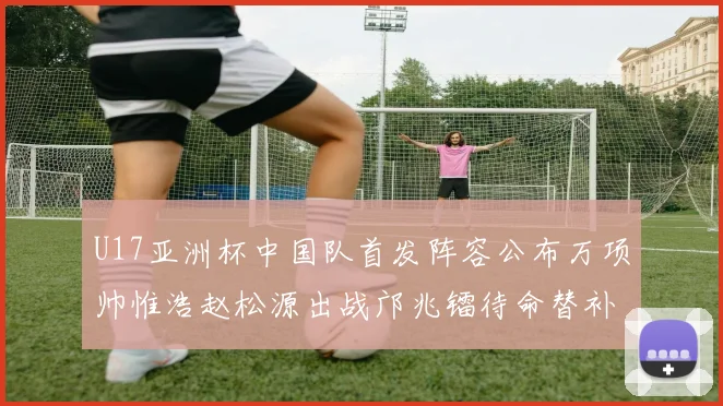 U17亚洲杯中国队首发阵容公布万项帅惟浩赵松源出战邝兆镭待命替补