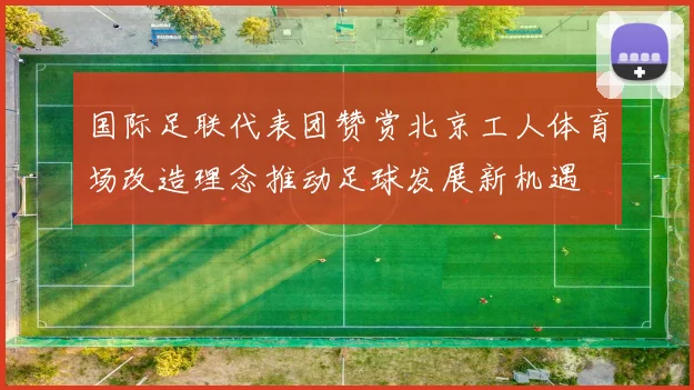 国际足联代表团赞赏北京工人体育场改造理念推动足球发展新机遇