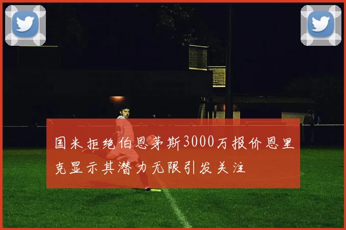 国米拒绝伯恩茅斯3000万报价恩里克显示其潜力无限引发关注
