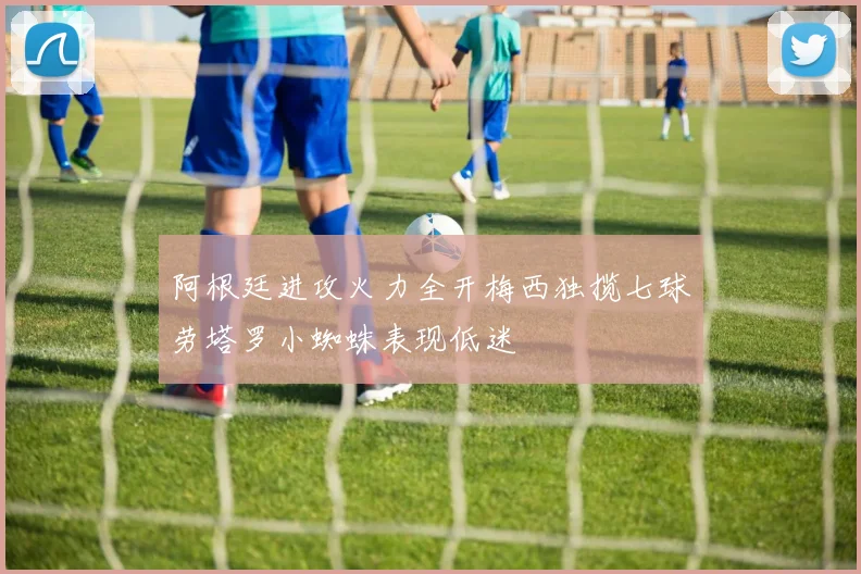 阿根廷进攻火力全开梅西独揽七球劳塔罗小蜘蛛表现低迷