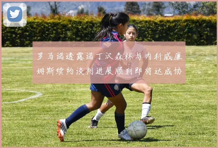 罗马诺透露诺丁汉森林与内科威廉姆斯续约谈判进展顺利即将达成协议