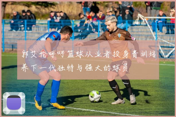 郭艾伦呼吁篮球从业者投身青训培养下一代独特与强大的球员
