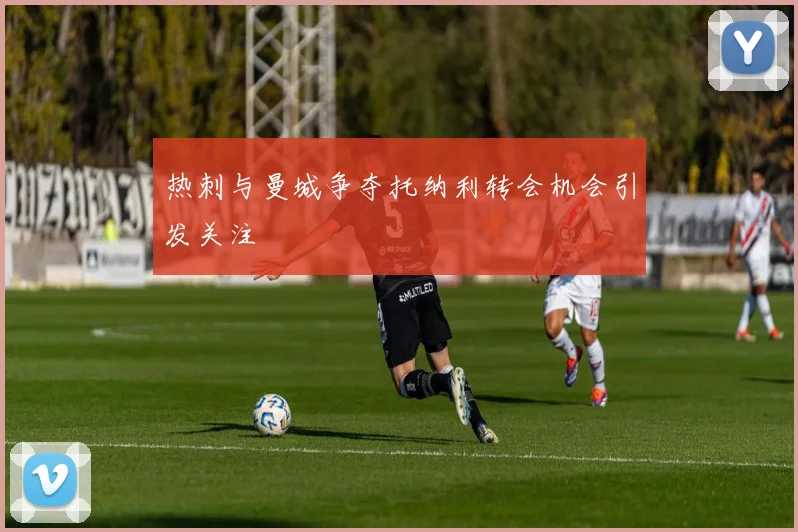 热刺与曼城争夺托纳利转会机会引发关注